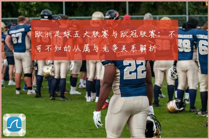 欧洲足球五大联赛与欧冠联赛：不可不知的从属与竞争关系解析