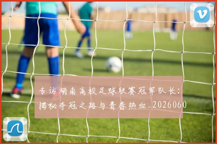 专访湖南高校足球联赛冠军队长:揭秘夺冠之路与青春热血_20260609201228