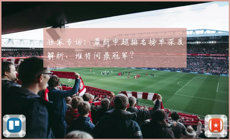 独家专访:最新中超排名榜单深度解析,谁将问鼎冠军?