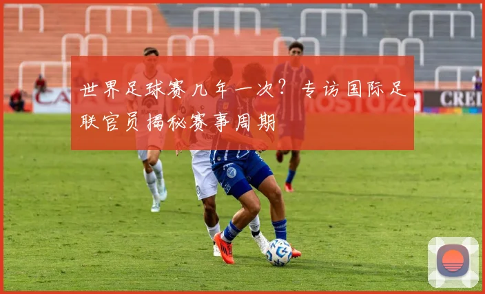 世界足球赛几年一次?专访国际足联官员揭秘赛事周期
