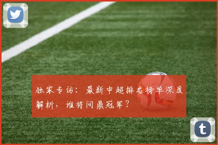 独家专访:最新中超排名榜单深度解析,谁将问鼎冠军?
