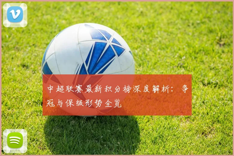 中超联赛最新积分榜深度解析:争冠与保级形势全览