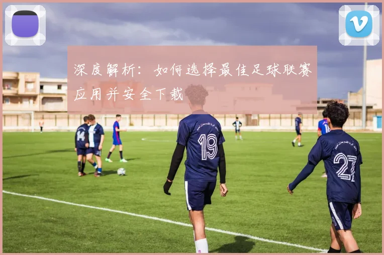 深度解析:如何选择最佳足球联赛应用并安全下载