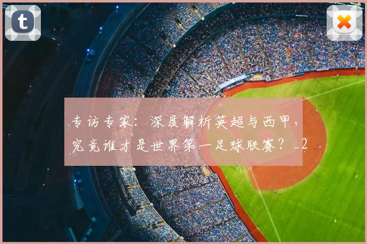 专访专家:深度解析英超与西甲,究竟谁才是世界第一足球联赛?_20260608195312