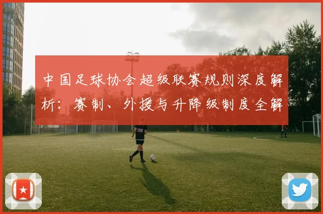 中国足球协会超级联赛规则深度解析：赛制、外援与升降级制度全解读