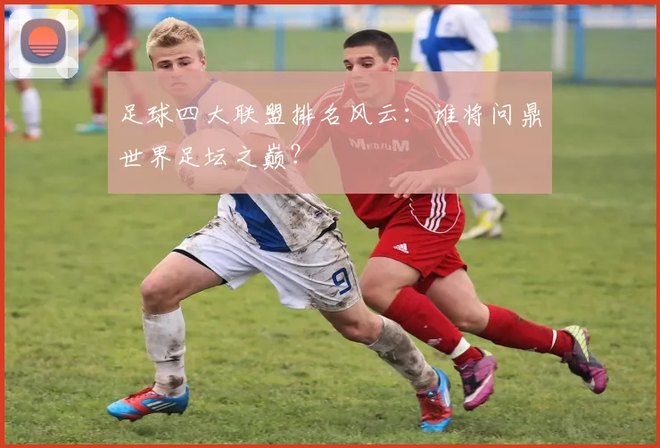 足球四大联盟排名风云:谁将问鼎世界足坛之巅?