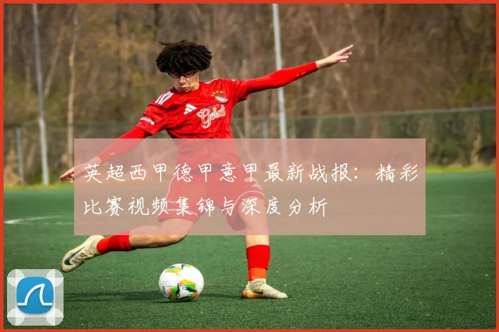 英超西甲德甲意甲最新战报：精彩比赛视频集锦与深度分析