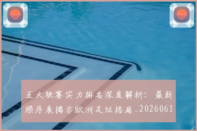 五大联赛实力排名深度解析：最新顺序表揭示欧洲足坛格局_20260611141059
