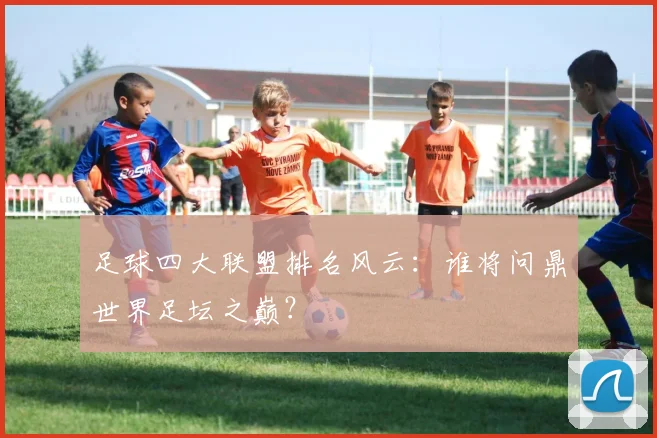 足球四大联盟排名风云：谁将问鼎世界足坛之巅？