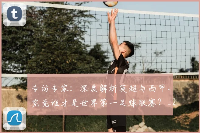 专访专家:深度解析英超与西甲,究竟谁才是世界第一足球联赛?_20260608195312